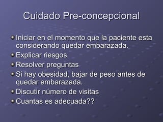 CCuuiiddaaddoo PPrree--ccoonncceeppcciioonnaall 
m Iniciar en el moommeennttoo qquuee llaa ppaacciieennttee eessttaa 
ccoonnssiiddeerraannddoo qquueeddaarr eemmbbaarraazzaaddaa.. 
EExxpplliiccaarr rriieessggooss 
RReessoollvveerr pprreegguunnttaass 
SSii hhaayy oobbeessiiddaadd,, bbaajjaarr ddee ppeessoo aanntteess ddee 
qquueeddaarr eemmbbaarraazzaaddaa.. 
DDiissccuuttiirr nnúúmmeerroo ddee vviissiittaass 
CCuuaannttaass eess aaddeeccuuaaddaa???? 
 
