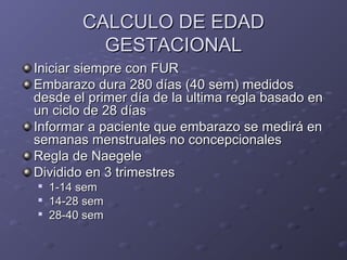 CCAALLCCUULLOO DDEE EEDDAADD 
GGEESSTTAACCIIOONNAALL 
IInniicciiaarr ssiieemmpprree ccoonn FFUURR 
EEmmbbaarraazzoo dduurraa 228800 ddííaass ((4400 sseemm)) mmeeddiiddooss 
ddeessddee eell pprriimmeerr ddííaa ddee llaa uullttiimmaa rreeggllaa bbaassaaddoo eenn 
uunn cciicclloo ddee 2288 ddííaass 
IInnffoorrmmaarr aa ppaacciieennttee qquuee eemmbbaarraazzoo ssee mmeeddiirráá eenn 
sseemmaannaass mmeennssttrruuaalleess nnoo ccoonncceeppcciioonnaalleess 
RReeggllaa ddee NNaaeeggeellee 
DDiivviiddiiddoo eenn 3 ttrriimmeessttrreess 
 11--1144 sseemm 
 1144--2288 sseemm 
 2288--4400 sseemm 
 