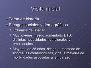 VViissiittaa iinniicciiaall 
TToommaa ddee hhiissttoorriiaa 
RRiieessggooss ssoocciiaalleess yy ddeemmooggrrááffiiccooss 
 EExxttrreemmooss ddee llaa eeddaadd 
 MMuuyy jjoovveenneess,, rriieessggoo aauummeennttaaddoo EETTSS,, 
ddiissttiinnttaass nneecceessiiddaaddeess nnuuttrriicciioonnaalleess yy 
eemmoocciioonnaalleess 
 MMaayyoorreess ddee 355 aaññooss,, rriieessggoo aauummeennttaaddoo ddee 
aannoommaallííaass ccrroommoossoommiiccaass,, yy ddee llaa mmaayyoorrííaa ddee 
mmoorrbbiilliiddaaddeess aassoocciiaaddaass aall eemmbbaarraazzoo 
 