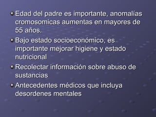 Edad ddeell ppaaddrree eess iimmppoorrttaannttee,, aannoommaallííaass 
ccrroommoossoommiiccaass aauummeennttaass eenn mmaayyoorreess ddee 
5555 aaññooss.. 
BBaajjoo eessttaaddoo ssoocciiooeeccoonnóómmiiccoo,, eess 
iimmppoorrttaannttee mmeejjoorraarr hhiiggiieennee yy eessttaaddoo 
nnuuttrriicciioonnaall 
RReeccoolleeccttaarr iinnffoorrmmaacciióónn ssoobbrree aabbuussoo ddee 
ssuussttaanncciiaass 
AAnntteecceeddeenntteess mmééddiiccooss qquuee iinncclluuyyaa 
ddeessoorrddeenneess mmeennttaalleess 
 