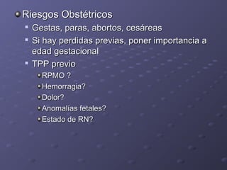RRiieessggooss OObbssttééttrriiccooss 
 GGeessttaass,, ppaarraass,, aabboorrttooss,, cceessáárreeaass 
 SSii hhaayy ppeerrddiiddaass pprreevviiaass,, ppoonneerr iimmppoorrttaanncciiaa aa 
eeddaadd ggeessttaacciioonnaall 
 TTPPPP pprreevviioo 
RRPPMMOO ?? 
HHeemmoorrrraaggiiaa?? 
DDoolloorr?? 
AAnnoommaallííaass ffeettaalleess?? 
EEssttaaddoo ddee RRNN?? 
 