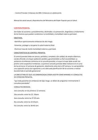 - Control Prenatal. Embarazo de ARO. Embarazo en adolescente.
Manual de salud sexual y Reproductiva del Ministerio del Poder Popular para la Salud.
CONTRON PRENATAL.
Son todas las acciones y procedimientos, destinados a la prevención, diagnóstico y tratamiento
de los factores que pueden condicionar la morbilidad y mortalidad materna perinatal.
OBJETIVOS.
-Identificar oportunamente embarazo de alto riesgo.
-fomentar, proteger y recuperar la salud materno-fetal.
-Disminuir tasa de morbi-mortalidad materna y perinatal.
CARACTERÍSTICAS DE CONTROL PRENATAL
El control prenatal debe ser precoz, periódico, completo y de calidad, de amplia cobertura,
siendo ofrecido a la mayor población posible y garantizándole su fácil accesibilidad. La
asistencia al embarazo comienza en la consulta prenatal, a la que la mujer debe acudir tan
pronto como sospeche el embarazo. La primera consulta prenatal debe realizarse en el curso
de las primeras 12 semanas de gestación, idealmente antes de la 10ª semana, lo cual posibilita
una captación precoz de la gestante y una adecuada planificación de las acciones a realizar
durante todo el periodo gestacional
LA OMS ESTABLECE QUE LAS EMBARAZADAS DEBEN ASISTIR COMO MINIMO A 5 CONSULTAS
DE ATENCION PRENATAL.
“que toda paciente con embarazo de bajo riesgo, se deben de programar mínimamente 5
consultas prenatales”
CONSULTAS MEDICAS.
1era consulta: en las primeras 12 semanas.
2da consulta: entre las 22- 24sem.
3era consulta: entre las 27-29 sem.
4ta consulta: entre las 33-35sem.
5ta consulta: entre las 38-40 sem.
 