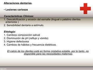 Alteraciones dentarias.
• Lesiones cariosas
Características Clínicas:
1. Descalcificación y erosión del esmalte (lingual o palatino dientes
anteriores )
2. Sensibilidad dentaria a estímulo.
Etiología:
1. Cambios composición salival
2. Disminución de pH (reflujo y vómito)
3. Higiene defectuosa
4. Cambios de hábitos y frecuencia dietéticos.
El calcio de los dientes está en forma cristalina estable, por lo tanto, no
disponible para las necesidades maternas.

 