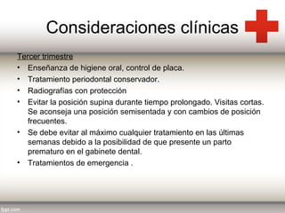 Consideraciones clínicas
Tercer trimestre
• Enseñanza de higiene oral, control de placa.
• Tratamiento periodontal conservador.
• Radiografías con protección
• Evitar la posición supina durante tiempo prolongado. Visitas cortas.
Se aconseja una posición semisentada y con cambios de posición
frecuentes.
• Se debe evitar al máximo cualquier tratamiento en las últimas
semanas debido a la posibilidad de que presente un parto
prematuro en el gabinete dental.
• Tratamientos de emergencia .

 
