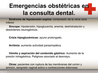 Emergencias obstétricas en
la consulta dental.
Síndrome de hipotensión supina: compresión de la vena cava
inferior
Síncope: hipotensión, hipoglucemia, anemia, deshidratación y
desórdenes neurogénicos.
Crisis hipoglucémicas: ayuno prolongado.
Arritmia: aumento actividad parasimpática
Vómito y aspiración del contenido gástrico: Aumento de la
presión intragástrica. Peligroso asociado al desmayo.
Otras: pacientes con ruptura de las membranas del corion y
amnion, sangrado vaginal activo o contracciones dolorosas.

 