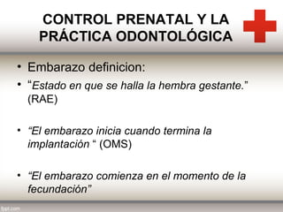 CONTROL PRENATAL Y LA
PRÁCTICA ODONTOLÓGICA
• Embarazo definicion:
• “Estado en que se halla la hembra gestante.”
(RAE)
• “El embarazo inicia cuando termina la
implantación “ (OMS)
• “El embarazo comienza en el momento de la
fecundación”

 
