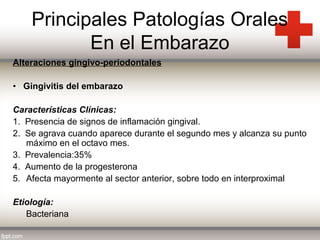 Principales Patologías Orales
En el Embarazo
Alteraciones gingivo-periodontales
• Gingivitis del embarazo
Características Clínicas:
1. Presencia de signos de inflamación gingival.
2. Se agrava cuando aparece durante el segundo mes y alcanza su punto
máximo en el octavo mes.
3. Prevalencia:35%
4. Aumento de la progesterona
5. Afecta mayormente al sector anterior, sobre todo en interproximal
Etiología:
Bacteriana

 