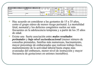  Hay acuerdo en considerar a las gestantes de 15 a 35 años,
como el grupo etáreo de menor riesgo perinatal. La mortalidad
fetal, neonatal y los defectos congénitos suelen ser más
frecuentes en la adolescencia temprana y a partir de los 35 años
de edad.
 Existe una fuerte asociación entre malos resultados
perinatales y bajo nivel socioeducacional (menor número de
consultas prenatales, familias más numerosas, hacinamiento,
mayor porcentaje de embarazadas que realizan trabajo físico,
mantenimiento de la actividad laboral hasta etapas más
avanzadas del embarazo, menor nivel de instrucción y mayor
frecuencia de gestaciones en uniones inestables).
 