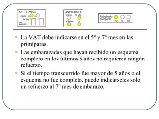  La VAT debe indicarse en el 5º y 7º mes en las
primíparas.
 Las embarazadas que hayan recibido un esquema
completo en los últimos 5 años no requieren ningún
refuerzo.
 Si el tiempo transcurrido fue mayor de 5 años o el
esquema no fue completo, puede indicárseles solo
un refuerzo al 7º mes de embarazo.
 