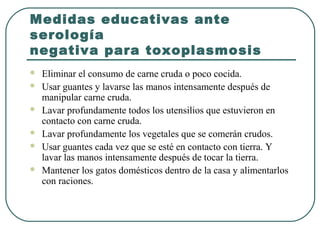 Medidas educativas ante
serología
negativa para toxoplasmosis
 Eliminar el consumo de carne cruda o poco cocida.
 Usar guantes y lavarse las manos intensamente después de
manipular carne cruda.
 Lavar profundamente todos los utensilios que estuvieron en
contacto con carne cruda.
 Lavar profundamente los vegetales que se comerán crudos.
 Usar guantes cada vez que se esté en contacto con tierra. Y
lavar las manos intensamente después de tocar la tierra.
 Mantener los gatos domésticos dentro de la casa y alimentarlos
con raciones.
 