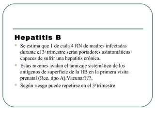 Hepatitis B
 Se estima que 1 de cada 4 RN de madres infectadas
durante el 3er
trimestre serán portadores asintomáticos
capaces de sufrir una hepatitis crónica.
 Estas razones avalan el tamizaje sistemático de los
antígenos de superficie de la HB en la primera visita
prenatal (Rec. tipo A).Vacunar???.
 Según riesgo puede repetirse en el 3er
trimestre
 