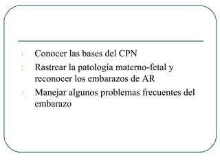 1. Conocer las bases del CPN
2. Rastrear la patología materno-fetal y
reconocer los embarazos de AR
3. Manejar algunos problemas frecuentes del
embarazo
 