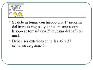  Se deberá tomar con hisopo una 1era
muestra
del introito vaginal y con el mismo u otro
hisopo se tomará una 2da
muestra del esfínter
anal.
 Deben ser extraídas entre las 35 y 37
semanas de gestación.
 
