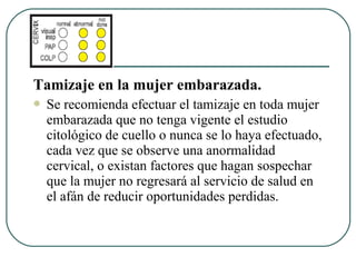 Tamizaje en la mujer embarazada.
 Se recomienda efectuar el tamizaje en toda mujer
embarazada que no tenga vigente el estudio
citológico de cuello o nunca se lo haya efectuado,
cada vez que se observe una anormalidad
cervical, o existan factores que hagan sospechar
que la mujer no regresará al servicio de salud en
el afán de reducir oportunidades perdidas.
 