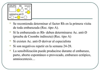  Se recomienda determinar el factor Rh en la primera visita
de toda embarazada (Rec. tipo A).
 Si la embarazada es Rh- deben determinarse Ac. anti-D
(prueba de Coombs indirecta) (Rec. tipo A)
 Si existen Ac. anti-D derivar al especialista
 Si son negativos repetir en la semana 24-28.
 La sensibilización puede producirse durante el embarazo,
parto, aborto espontáneo o provocado, embarazo ectópico,
amniocentesis…
 