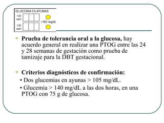 Prueba de tolerancia oral a la glucosa, hay
acuerdo general en realizar una PTOG entre las 24
y 28 semanas de gestación como prueba de
tamizaje para la DBT gestacional.
 Criterios diagnósticos de confirmación:
• Dos glucemias en ayunas > 105 mg/dL.
• Glucemia > 140 mg/dL a las dos horas, en una
PTOG con 75 g de glucosa.
 