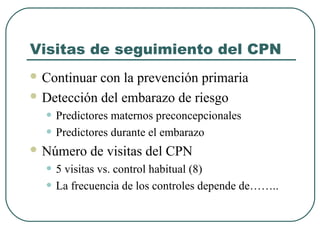 Visitas de seguimiento del CPN
 Continuar con la prevención primaria
 Detección del embarazo de riesgo
• Predictores maternos preconcepcionales
• Predictores durante el embarazo
 Número de visitas del CPN
• 5 visitas vs. control habitual (8)
• La frecuencia de los controles depende de……..
 