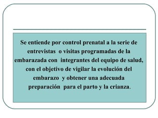 Se entiende por control prenatal a la serie de
entrevistas o visitas programadas de la
embarazada con integrantes del equipo de salud,
con el objetivo de vigilar la evolución del
embarazo y obtener una adecuada
preparación para el parto y la crianza.
 