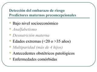 Detección del embarazo de riesgo
Predictores maternos preconcepcionales
 Bajo nivel socioeconómico
 Analfabetismo
 Desnutrición materna
 Edades extremas (<20 o >35 años)
 Multiparidad (más de 4 hijos)
 Antecedentes obstétricos patológicos
 Enfermedades comórbidas
 