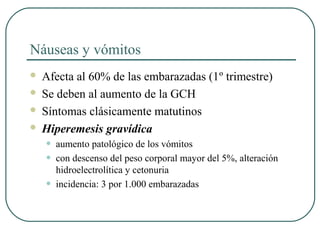 Náuseas y vómitos
 Afecta al 60% de las embarazadas (1º trimestre)
 Se deben al aumento de la GCH
 Síntomas clásicamente matutinos
 Hiperemesis gravídica
• aumento patológico de los vómitos
• con descenso del peso corporal mayor del 5%, alteración
hidroelectrolítica y cetonuria
• incidencia: 3 por 1.000 embarazadas
 