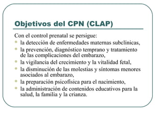 Objetivos del CPN (CLAP)
Con el control prenatal se persigue:
 la detección de enfermedades maternas subclínicas,
 la prevención, diagnóstico temprano y tratamiento
de las complicaciones del embarazo,
 la vigilancia del crecimiento y la vitalidad fetal,
 la disminución de las molestias y síntomas menores
asociados al embarazo,
 la preparación psicofísica para el nacimiento,
 la administración de contenidos educativos para la
salud, la familia y la crianza.
 