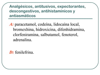 Analgésicos, antitusivos, expectorantes,
descongestivos, antihistamínicos y
antiasmáticos
A: paracetamol, codeína, lidocaína local,
bromexhina, hidroxicina, difenhidramina,
clorfeniramina, salbutamol, fenoterol,
adrenalina.
D: fenilefrina.
 