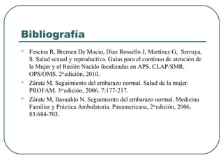Bibliografía
 Fescina R, Bremen De Mucio, Díaz Rossello J, Martínez G, Serruya,
S. Salud sexual y reproductiva. Guías para el continuo de atención de
la Mujer y el Recién Nacido focalizadas en APS. CLAP/SMR.
OPS/OMS. 2da
edición, 2010.
 Zárate M. Seguimiento del embarazo normal. Salud de la mujer.
PROFAM. 3era
edición, 2006. 7:177-217.
 Zárate M, Basualdo N. Seguimiento del embarazo normal. Medicina
Familiar y Práctica Ambulatoria. Panamericana, 2da
edición, 2006.
83:684-703.
 