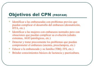 Objetivos del CPN (PROFAM)
 Identificar a las embarazadas con problemas previos que
puedan complicar el desarrollo del embarazo (desnutrición,
HTA, etc.)
 Identificar a las mujeres con embarazos normales pero con
situaciones que puedan complicar su evolución (edades
extremas, AGO patológicos, etc.)
 Detectar y tratar precozmente los problemas que puedan
comprometer el embarazo (anemia, preeclampsia, etc.)
 Educar a la embarazada y su familia (TBQ, ITS, etc.)
 Brindar conocimientos básicos de lactancia y puericultura.
 