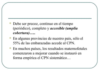  Debe ser precoz, continuo en el tiempo
(periódico), completo y accesible (amplia
cobertura)…..
 En algunas provincias de nuestro país, sólo el
55% de las embarazadas accede al CPN.
 En muchos países, los resultados maternofetales
comenzaron a mejorar cuando se instauró en
forma empírica el CPN sistemático…
 