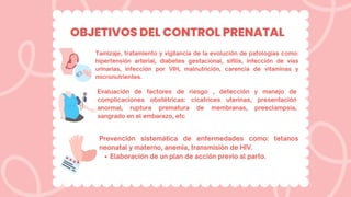 OBJETIVOS DEL CONTROL PRENATAL
Tamizaje, tratamiento y vigilancia de la evolución de patologías como:
hipertensión arterial, diabetes gestacional, sifilis, infección de vías
urinarias, infección por VIH, malnutrición, carencia de vitaminas y
micronutrientes.
Evaluación de factores de riesgo , detección y manejo de
complicaciones obstétricas: cicatrices uterinas, presentación
anormal, ruptura prematura de membranas, preeclampsia,
sangrado en el embarazo, etc
Elaboración de un plan de acción previo al parto.
Prevención sistemática de enfermedades como: tetanos
neonatal y materno, anemia, transmisión de HIV.
 