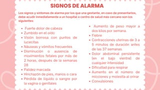 SIGNOS DE ALARMA
Los signos y síntomas de alarma por los que una gestante, en caso de presentarlos,
debe acudir inmediatamente a un hospital o centro de salud más cercano son los
siguientes:
Fuerte dolor de cabeza
Zumbido en el oído
Visión borrosa con puntos de
lucecitas
Náuseas y vómitos frecuentes
Disminución o ausencia de
movimientos fetales por más de
2 horas, después de la semanas
28
Palidez marcada
Hinchazón de pies, manos o cara
Pérdida de líquido o sangre por
la vagina o genitales
Aumento de peso mayor a
dos kilos por semana.
Fiebre
Contracciones uterinas de 3 a
5 minutos de duración antes
de las 37 semanas.
Dolor abdominal persistente
(en el bajo vientre) de
cualquier intensidad
Dificultad para respirar
Aumento en el número de
micciones y molestia al orinar
Convulsiones
 