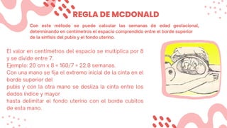 REGLA DE MCDONALD
Con este método se puede calcular las semanas de edad gestacional,
determinando en centímetros el espacio comprendido entre el borde superior
de la sínfisis del pubis y el fondo uterino.
El valor en centímetros del espacio se multiplica por 8
y se divide entre 7.
Ejemplo: 20 cm x 8 = 160/7 = 22.8 semanas.
Con una mano se fija el extremo inicial de la cinta en el
borde superior del
pubis y con la otra mano se desliza la cinta entre los
dedos índice y mayor
hasta delimitar el fondo uterino con el borde cubitos
de esta mano.
 
