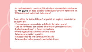 La suplementación con ácido fólico la dosis recomendada mínima es
de 400 μg/día en toda persona embarazada ya que disminuye un
93% el riesgo de defecto de tubo neural.
Dosis altas de ácido fólico (5 mg/día) se sugiere administrar
en casos de:
· Embarazo previo con feto y defecto de tubo neural
· Uso de fármacos con efecto anti-folato (anticonvulsivos)
· Diabetes mellitus 1 o 2 mal controlada
· Pobre ingesta de ácido fólico en la dieta
· Tabaquismo activo o pasivo
· Antecedente de anticonceptivos orales
· Enfermedad celiaca o enfermedad de Crohn
 
