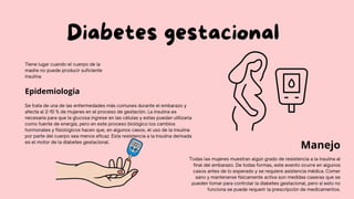Diabetes gestacional
Tiene lugar cuando el cuerpo de la
madre no puede producir suficiente
insulina.
Epidemiologia
Se trata de una de las enfermedades más comunes durante el embarazo y
afecta al 2-10 % de mujeres en el proceso de gestación. La insulina es
necesaria para que la glucosa ingrese en las células y estas puedan utilizarla
como fuente de energía, pero en este proceso biológico los cambios
hormonales y fisiológicos hacen que, en algunos casos, el uso de la insulina
por parte del cuerpo sea menos eficaz. Esta resistencia a la insulina derivada
es el motor de la diabetes gestacional.
Manejo
Todas las mujeres muestran algún grado de resistencia a la insulina al
final del embarazo. De todas formas, este evento ocurre en algunos
casos antes de lo esperado y se requiere asistencia médica. Comer
sano y mantenerse físicamente activa son medidas caseras que se
pueden tomar para controlar la diabetes gestacional, pero si esto no
funciona se puede requerir la prescripción de medicamentos.
 