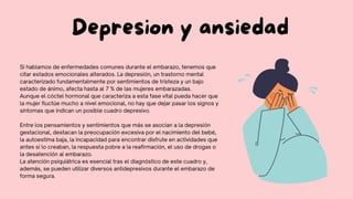 Depresion y ansiedad
Si hablamos de enfermedades comunes durante el embarazo, tenemos que
citar estados emocionales alterados. La depresión, un trastorno mental
caracterizado fundamentalmente por sentimientos de tristeza y un bajo
estado de ánimo, afecta hasta al 7 % de las mujeres embarazadas.
Aunque el cóctel hormonal que caracteriza a esta fase vital pueda hacer que
la mujer fluctúe mucho a nivel emocional, no hay que dejar pasar los signos y
síntomas que indican un posible cuadro depresivo.
Entre los pensamientos y sentimientos que más se asocian a la depresión
gestacional, destacan la preocupación excesiva por el nacimiento del bebé,
la autoestima baja, la incapacidad para encontrar disfrute en actividades que
antes sí lo creaban, la respuesta pobre a la reafirmación, el uso de drogas o
la desatención al embarazo.
La atención psiquiátrica es esencial tras el diagnóstico de este cuadro y,
además, se pueden utilizar diversos antidepresivos durante el embarazo de
forma segura.
 
