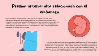 Presion arterial alta relacionada con el
embarazo
La presión arterial alta relacionada con el embarazo, también conocida como
hipertensión gestacional, se produce cuando hay un aumento de la presión arterial
únicamente atribuible a la gestación. Esto quiere decir que no se debe, por ejemplo, a un
mal funcionamiento de los riñones o a un problema vascular subyacente. Tal y como
indican estudios, este trastorno es muy común y afecta a un 5-8 % de las embarazadas.
Sus causas no son del todo conocidas.
Este tipo de hipertensión comienza después de las 20 semanas de embarazo y no
suele reportar signos o síntomas claros. Tampoco tiene por qué suponer un problema
ni para el feto ni para la madre y, por lo general, desaparece por sí sola durante las 12
semanas después del parto. De todas formas, no hay que tomar esta condición a la
ligera, pues si no se controla puede derivar en complicaciones como desprendimiento
de la placenta, crecimiento fetal insuficiente, convulsiones e incluso muerte.
 