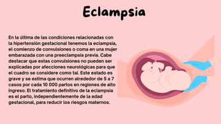 Eclampsia
En la última de las condiciones relacionadas con
la hipertensión gestacional tenemos la eclampsia,
el comienzo de convulsiones o coma en una mujer
embarazada con una preeclampsia previa. Cabe
destacar que estas convulsiones no pueden ser
explicadas por afecciones neurológicas para que
el cuadro se considere como tal. Este estado es
grave y se estima que ocurren alrededor de 5 a 7
casos por cada 10 000 partos en regiones de alto
ingreso. El tratamiento definitivo de la eclampsia
es el parto, independientemente de la edad
gestacional, para reducir los riesgos maternos.
 
