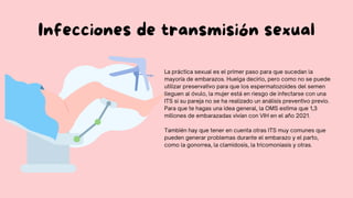 Infecciones de transmisión sexual
La práctica sexual es el primer paso para que sucedan la
mayoría de embarazos. Huelga decirlo, pero como no se puede
utilizar preservativo para que los espermatozoides del semen
lleguen al óvulo, la mujer está en riesgo de infectarse con una
ITS si su pareja no se ha realizado un análisis preventivo previo.
Para que te hagas una idea general, la OMS estima que 1,3
millones de embarazadas vivían con VIH en el año 2021.
También hay que tener en cuenta otras ITS muy comunes que
pueden generar problemas durante el embarazo y el parto,
como la gonorrea, la clamidosis, la tricomoniasis y otras.
 