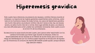 Este cuadro hace referencia a la presencia de náuseas y vómitos intensos durante el
embarazo. La mayoría de las mujeres gestantes experimentan estos síntomas, sobre
todo en los 3 primeros meses. De todas formas, los casos de hiperémesis gravídica
son mucho más serios: se producen vómitos más de 3 veces al día, hay una náusea
severa, se saliva mucho más de lo normal, tiene lugar pérdida de peso y se observa
una clara dificultad para comer y beber las cantidades necesarias. Este cuadro ocurre
en el 0,3-3 % de los embarazos.
Se desconoce la causa exacta de este cuadro, pero parece estar relacionado con los
cambios hormonales que tienen lugar durante el embarazo. Evitar los
desencadenantes de las náuseas es el método de acción inicial, pero si se corre
riesgo de deshidratación por los vómitos puede requerirse la introducción de líquidos
por vía intravenosa. El consumo de vitamina B6 también puede ayudar, aunque siempre
bajo atención médica.
Hiperemesis gravidica
 
