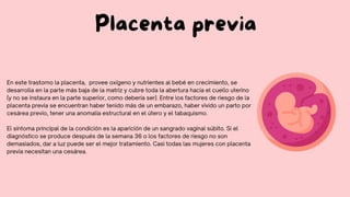 En este trastorno la placenta, provee oxígeno y nutrientes al bebé en crecimiento, se
desarrolla en la parte más baja de la matriz y cubre toda la abertura hacia el cuello uterino
(y no se instaura en la parte superior, como debería ser). Entre los factores de riesgo de la
placenta previa se encuentran haber tenido más de un embarazo, haber vivido un parto por
cesárea previo, tener una anomalía estructural en el útero y el tabaquismo.
El síntoma principal de la condición es la aparición de un sangrado vaginal súbito. Si el
diagnóstico se produce después de la semana 36 o los factores de riesgo no son
demasiados, dar a luz puede ser el mejor tratamiento. Casi todas las mujeres con placenta
previa necesitan una cesárea.
Placenta previa
 