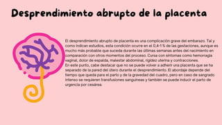 El desprendimiento abrupto de placenta es una complicación grave del embarazo. Tal y
como indican estudios, esta condición ocurre en el 0,4-1 % de las gestaciones, aunque es
mucho más probable que suceda durante las últimas semanas antes del nacimiento en
comparación con otros momentos del proceso. Cursa con síntomas como hemorragia
vaginal, dolor de espalda, malestar abdominal, rigidez uterina y contracciones.
En este punto, cabe destacar que no se puede volver a adherir una placenta que se ha
separado de la pared del útero durante el desprendimiento. El abordaje depende del
tiempo que queda para el parto y de la gravedad del cuadro, pero en caso de sangrado
intenso se requieren transfusiones sanguíneas y también se puede inducir el parto de
urgencia por cesárea.
Desprendimiento abrupto de la placenta
 