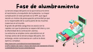 Fase de alumbramiento
La tercera etapa del parto es la que transcurre entre
el nacimiento y la expulsión de la placenta. La mayor
complicación en este periodo es la HPP, que sigue
siendo un motivo de preocupación primordial ya que
es la responsable de la cuarta parte de las muertes
maternas en el mundo.
El grado de pérdida sanguínea se asocia con la
rapidez con que la placenta se separa del útero y con
la efectividad de la contracción uterina.
La oxitocina se emplea como uterotónico en el
manejo activo de la tercera etapa del parto. Sin
embargo, existe controversia en cuál es la dosis
óptima a emplear.
https://www.bing.com/videos/riverview/relatedvideo?
q=GPC+trabajo+de+parto+y+faces+del+trbajo+de+parto&mid=3752152
C1584D6B2E0A53752152C1584D6B2E0A5
 