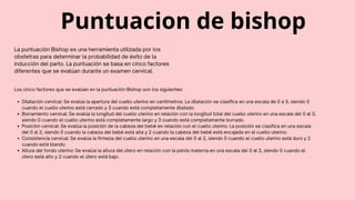 Puntuacion de bishop
La puntuación Bishop es una herramienta utilizada por los
obstetras para determinar la probabilidad de éxito de la
inducción del parto. La puntuación se basa en cinco factores
diferentes que se evalúan durante un examen cervical.
Dilatación cervical: Se evalúa la apertura del cuello uterino en centímetros. La dilatación se clasifica en una escala de 0 a 3, siendo 0
cuando el cuello uterino está cerrado y 3 cuando está completamente dilatado.
Borramiento cervical: Se evalúa la longitud del cuello uterino en relación con la longitud total del cuello uterino en una escala del 0 al 3,
siendo 0 cuando el cuello uterino está completamente largo y 3 cuando está completamente borrado.
Posición cervical: Se evalúa la posición de la cabeza del bebé en relación con el cuello uterino. La posición se clasifica en una escala
del 0 al 2, siendo 0 cuando la cabeza del bebé está alta y 2 cuando la cabeza del bebé está encajada en el cuello uterino.
Consistencia cervical: Se evalúa la firmeza del cuello uterino en una escala del 0 al 2, siendo 0 cuando el cuello uterino está duro y 2
cuando está blando.
Altura del fondo uterino: Se evalúa la altura del útero en relación con la pelvis materna en una escala del 0 al 2, siendo 0 cuando el
útero está alto y 2 cuando el útero está bajo.
Los cinco factores que se evalúan en la puntuación Bishop son los siguientes:
 