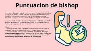 La puntuación Bishop se realiza durante un examen cervical, que se lleva a cabo en
la consulta del obstetra. Durante el examen, el obstetra utilizará los dedos para
evaluar los cinco factores mencionados anteriormente. Después de cada
evaluación, se asignará una puntuación de 0 a 3 según el grado de cada factor.
Una puntuación de 8 o más se considera adecuada para la inducción del parto. Sin
embargo, la decisión final sobre si se debe inducir el parto dependerá de otros
factores, como la salud de la madre y el bebé.
RIESGOS
La inducción del parto puede aumentar el riesgo de complicaciones, como una
cesárea de emergencia, una infección uterina y un parto instrumental.
La inducción del parto también puede aumentar el dolor durante el parto y la
necesidad de analgesia. Además, si la inducción del parto se realiza antes de que
el cuello uterino esté listo para el parto, puede aumentar el riesgo de un parto
prolongado y de problemas con la fuerza de las contracciones.
Puntuacion de bishop
 