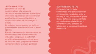 SUFRIMIENTO FETAL
Es la perturbación de la
homeostasis fetal por alteración en
el intercambio metabólico entre la
madre y el feto, al considerar que se
debe a deficiente oxigenación fetal
en ocasiones asociada hipoxia y
aumento de CO 2 en todos los
tejidos, con la consecuente acidosis
metabólica
LA VIGILANCIA FETAL
Es disminuir las tasas de
morbimortalidad fetal y materna.
Para ello se estudia al feto en un intento de
seleccionar aquellos que se encuentran en
una situación comprometida debido a
hipoxia, con la intención de corregirla o
evitarla.
Sin embargo son numerosos los factores
que intervienen en el desarrollo de la lesión
hipóxica.
Además hoy conocemos que muchas de las
lesiones cerebrales ocurren durante el
embarazo y son previas al parto (70%
encefalopatías neonatales ocurren antes
del inicio del parto, y la paralisis cerebral
normalmente tiene un origen genético).
 