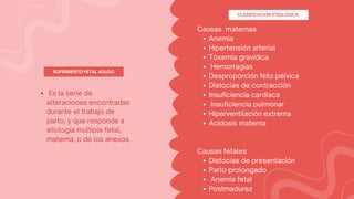 SUFRIMIENTO FETAL AGUDO
Es la serie de
alteraciones encontradas
durante el trabajo de
parto, y que responde a
etiología multiple fetal,
materna, o de los anexos.
Anemia
Hipertensión arterial
Toxemia gravídica
Hemorragias
Desproporción feto pélvica
Distocias de contracción
Insuficiencia cardiaca
Insuficiencia pulmonar
Hiperventilación extrema
Acidosis materna
Distocias de presentación
Parto prolongado
Anemia fetal
Postmadurez
Causas maternas
Causas fetales
CLASIFICACION ETIOLOGICA
 