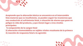 Aceptando que la alteración básica se encuentra en el intercambio
feto-materno que es insuficiente, se pueden seguir los trastornos que
nos conducirán al sufrimiento fetal, o situación de alarma que pone en
peligro la vida del producto, y que tienen lugar a tres niveles
principales:
1) composición de la sangre fetal
2) alteración citometabólica en tejidos vitales resultante de la primera
3) reacción de respuesta fetal a la agresión
 