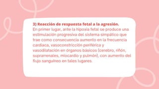 3) Reacción de respuesta fetal a la agresión.
En primer lugar, ante la hipoxia fetal se produce una
estimulación progresiva del sistema simpático que
trae como consecuencia aumento en la frecuencia
cardiaca, vasoconstricción periférica y
vasodilatación en órganos básicos (cerebro, riñón,
suprarrenales, miocardio y pulmón), con aumento del
flujo sanguíneo en tales lugares.
 