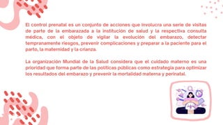 El control prenatal es un conjunto de acciones que involucra una serie de visitas
de parte de la embarazada a la institución de salud y la respectiva consulta
médica, con el objeto de vigilar la evolución del embarazo, detectar
tempranamente riesgos, prevenir complicaciones y preparar a la paciente para el
parto, la maternidad y la crianza.
La organización Mundial de la Salud considera que el cuidado materno es una
prioridad que forma parte de las políticas públicas como estrategia para optimizar
los resultados del embarazo y prevenir la mortalidad materna y perinatal.
 