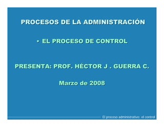PROCESOS DE LA ADMINISTRACIÓN


     • EL PROCESO DE CONTROL



PRESENTA: PROF. HÉCTOR J . GUERRA C.

           Marzo de 2008




                       El proceso administrativo: el control
 
